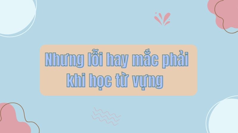 Nhưng lỗi hay mắc phải khi học từ vựng 
